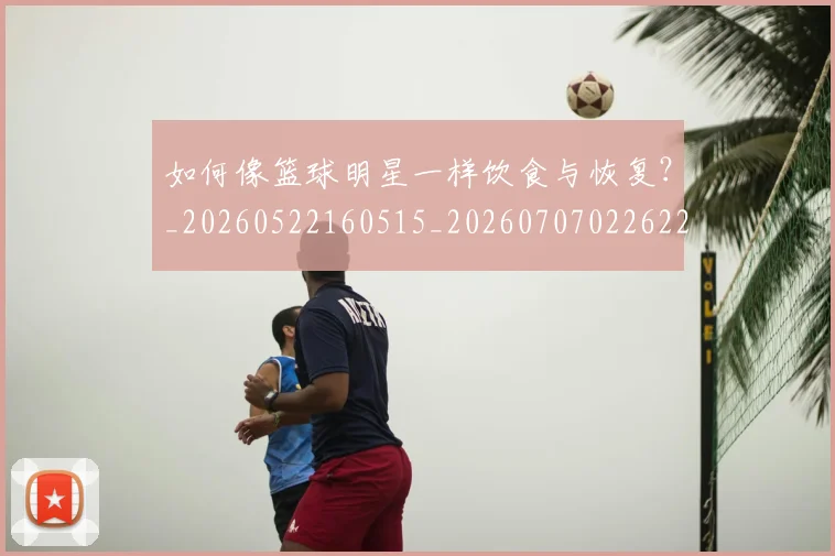 如何像篮球明星一样饮食与恢复？_20260522160515_20260707022622