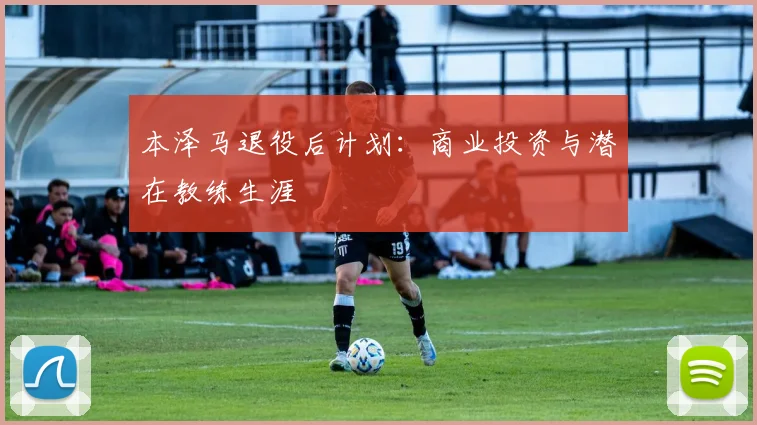本泽马退役后计划：商业投资与潜在教练生涯
