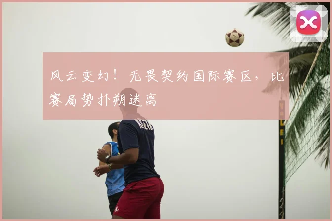 风云变幻！无畏契约国际赛区，比赛局势扑朔迷离