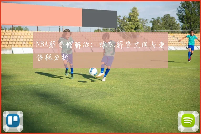 NBA薪资帽解读：球队薪资空间与奢侈税分析
