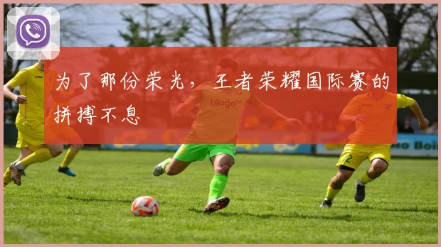 为了那份荣光，王者荣耀国际赛的拼搏不息