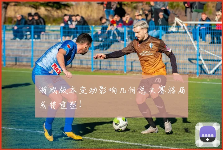 游戏版本变动影响几何总决赛格局或将重塑！