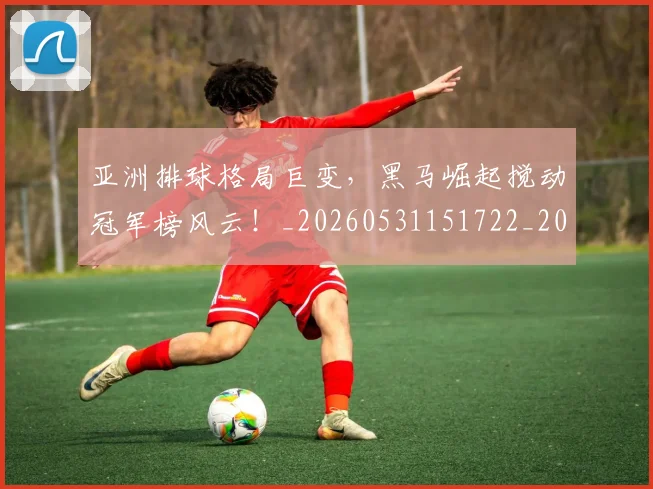 亚洲排球格局巨变,黑马崛起搅动冠军榜风云!_20260531151722_20260703213238