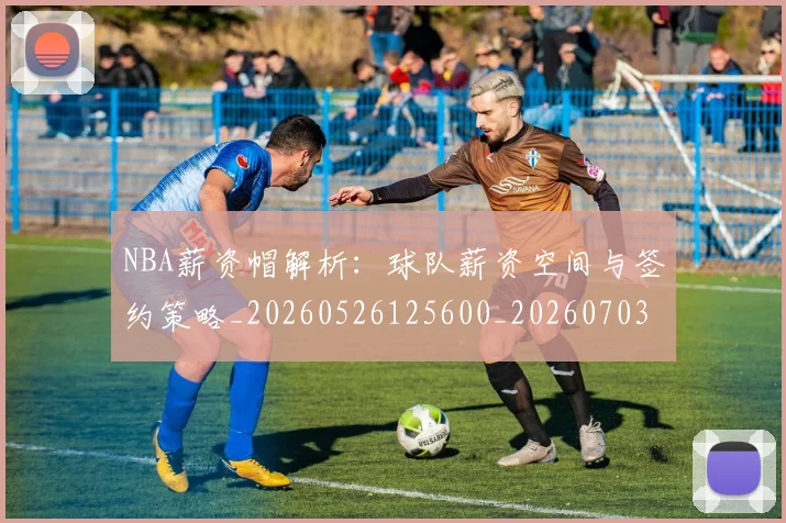 NBA薪资帽解析：球队薪资空间与签约策略_20260526125600_20260703202526