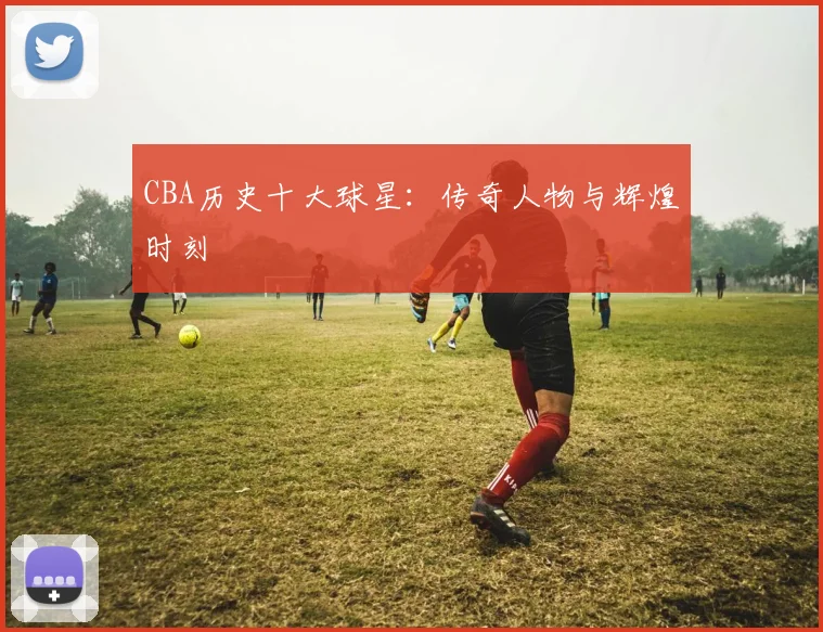 CBA历史十大球星：传奇人物与辉煌时刻