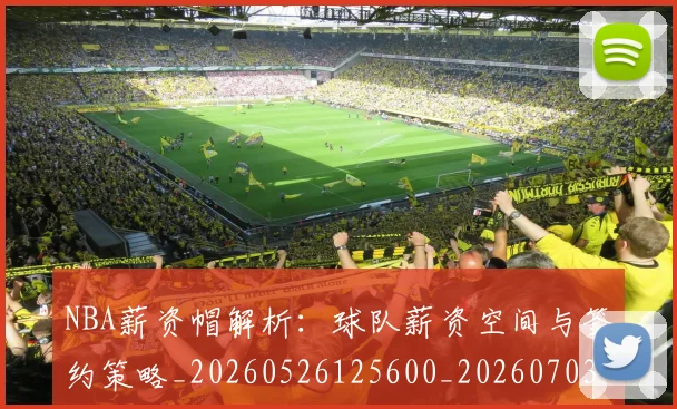 NBA薪资帽解析：球队薪资空间与签约策略_20260526125600_20260703202526