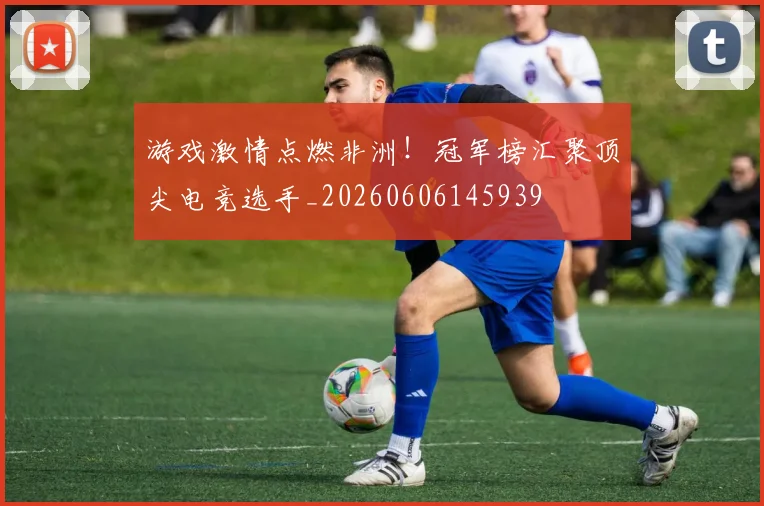 游戏激情点燃非洲！冠军榜汇聚顶尖电竞选手_20260606145939