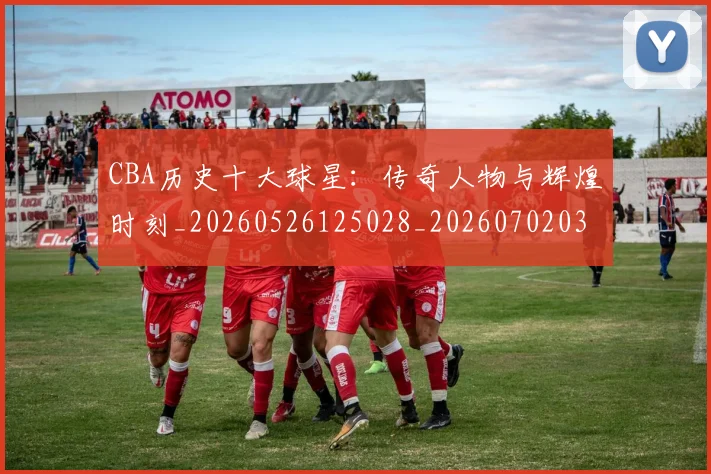 CBA历史十大球星：传奇人物与辉煌时刻_20260526125028_20260702035440