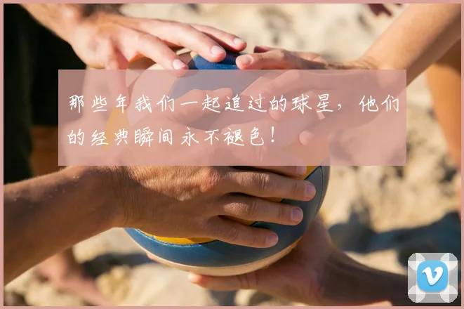 那些年我们一起追过的球星，他们的经典瞬间永不褪色！