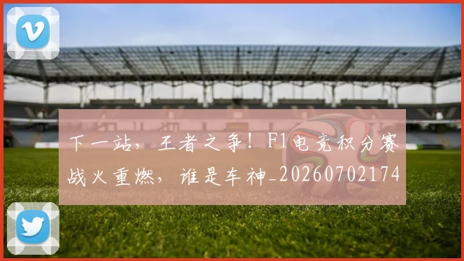 下一站,王者之争!F1电竞积分赛战火重燃,谁是车神_20260702174225