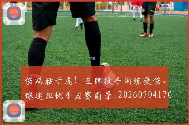 伤病猛于虎！王牌投手训练受伤，球迷担忧季后赛前景_20260704170010