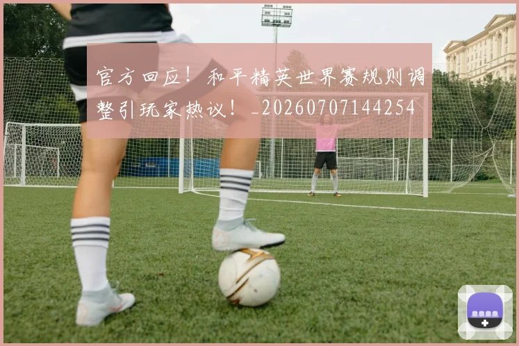 官方回应！和平精英世界赛规则调整引玩家热议！_20260707144254