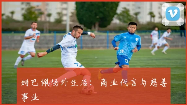 姆巴佩场外生活:商业代言与慈善事业