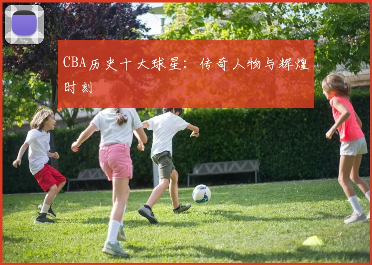 CBA历史十大球星：传奇人物与辉煌时刻