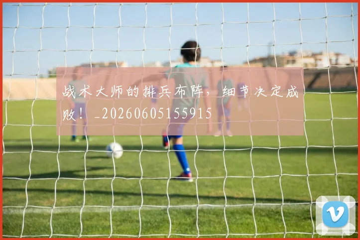 战术大师的排兵布阵,细节决定成败!_20260605155915