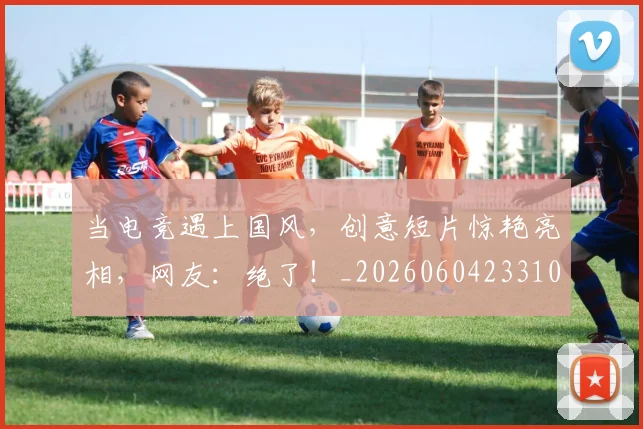 当电竞遇上国风，创意短片惊艳亮相，网友：绝了！_20260604233104_20260707152719